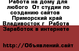 Работа на дому для любого! От студии по созданию сайтов! - Приморский край, Владивосток г. Работа » Заработок в интернете   